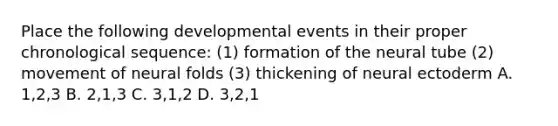 Place the following developmental events in their proper chronological sequence: (1) formation of the neural tube (2) movement of neural folds (3) thickening of neural ectoderm A. 1,2,3 B. 2,1,3 C. 3,1,2 D. 3,2,1