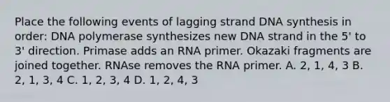 Place the following events of lagging strand DNA synthesis in order: DNA polymerase synthesizes new DNA strand in the 5' to 3' direction. Primase adds an RNA primer. Okazaki fragments are joined together. RNAse removes the RNA primer. A. 2, 1, 4, 3 B. 2, 1, 3, 4 C. 1, 2, 3, 4 D. 1, 2, 4, 3