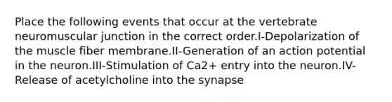 Place the following events that occur at the vertebrate neuromuscular junction in the correct order.I-Depolarization of the muscle fiber membrane.II-Generation of an action potential in the neuron.III-Stimulation of Ca2+ entry into the neuron.IV-Release of acetylcholine into the synapse