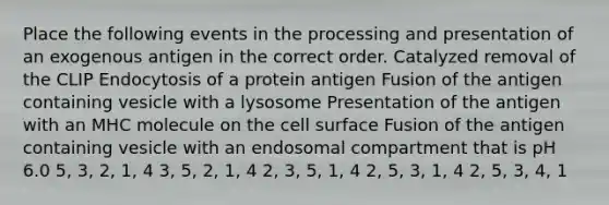 Place the following events in the processing and presentation of an exogenous antigen in the correct order. Catalyzed removal of the CLIP Endocytosis of a protein antigen Fusion of the antigen containing vesicle with a lysosome Presentation of the antigen with an MHC molecule on the cell surface Fusion of the antigen containing vesicle with an endosomal compartment that is pH 6.0 5, 3, 2, 1, 4 3, 5, 2, 1, 4 2, 3, 5, 1, 4 2, 5, 3, 1, 4 2, 5, 3, 4, 1