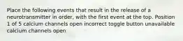 Place the following events that result in the release of a neurotransmitter in order, with the first event at the top. Position 1 of 5 calcium channels open incorrect toggle button unavailable calcium channels open