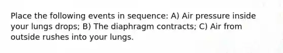 Place the following events in sequence: A) Air pressure inside your lungs drops; B) The diaphragm contracts; C) Air from outside rushes into your lungs.