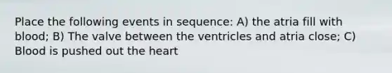 Place the following events in sequence: A) the atria fill with blood; B) The valve between the ventricles and atria close; C) Blood is pushed out the heart