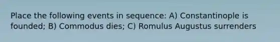 Place the following events in sequence: A) Constantinople is founded; B) Commodus dies; C) Romulus Augustus surrenders