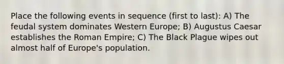 Place the following events in sequence (first to last): A) The feudal system dominates Western Europe; B) Augustus Caesar establishes the Roman Empire; C) The Black Plague wipes out almost half of Europe's population.