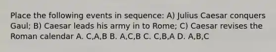 Place the following events in sequence: A) Julius Caesar conquers Gaul; B) Caesar leads his army in to Rome; C) Caesar revises the Roman calendar A. C,A,B B. A,C,B C. C,B,A D. A,B,C