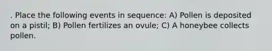 . Place the following events in sequence: A) Pollen is deposited on a pistil; B) Pollen fertilizes an ovule; C) A honeybee collects pollen.