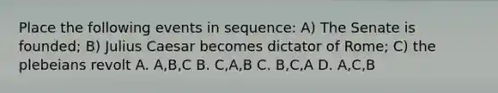 Place the following events in sequence: A) The Senate is founded; B) <a href='https://www.questionai.com/knowledge/kBCQHlJX0G-julius-caesar' class='anchor-knowledge'>julius caesar</a> becomes dictator of Rome; C) the plebeians revolt A. A,B,C B. C,A,B C. B,C,A D. A,C,B