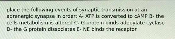 place the following events of synaptic transmission at an adrenergic synapse in order: A- ATP is converted to cAMP B- the cells metabolism is altered C- G protein binds adenylate cyclase D- the G protein dissociates E- NE binds the receptor