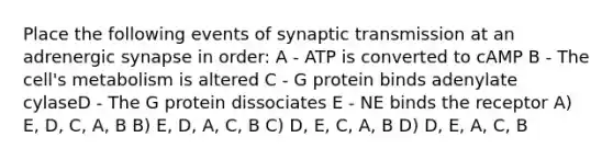 Place the following events of synaptic transmission at an adrenergic synapse in order: A - ATP is converted to cAMP B - The cell's metabolism is altered C - G protein binds adenylate cylaseD - The G protein dissociates E - NE binds the receptor A) E, D, C, A, B B) E, D, A, C, B C) D, E, C, A, B D) D, E, A, C, B