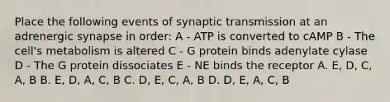 Place the following events of synaptic transmission at an adrenergic synapse in order: A - ATP is converted to cAMP B - The cell's metabolism is altered C - G protein binds adenylate cylase D - The G protein dissociates E - NE binds the receptor A. E, D, C, A, B B. E, D, A, C, B C. D, E, C, A, B D. D, E, A, C, B