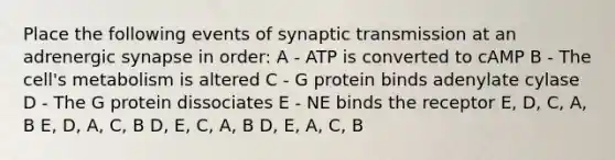 Place the following events of synaptic transmission at an adrenergic synapse in order: A - ATP is converted to cAMP B - The cell's metabolism is altered C - G protein binds adenylate cylase D - The G protein dissociates E - NE binds the receptor E, D, C, A, B E, D, A, C, B D, E, C, A, B D, E, A, C, B