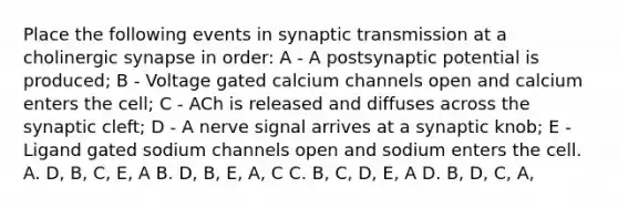 Place the following events in synaptic transmission at a cholinergic synapse in order: A - A postsynaptic potential is produced; B - Voltage gated calcium channels open and calcium enters the cell; C - ACh is released and diffuses across the synaptic cleft; D - A nerve signal arrives at a synaptic knob; E - Ligand gated sodium channels open and sodium enters the cell. A. D, B, C, E, A B. D, B, E, A, C C. B, C, D, E, A D. B, D, C, A,