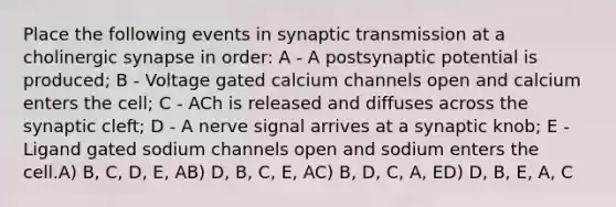 Place the following events in synaptic transmission at a cholinergic synapse in order: A - A postsynaptic potential is produced; B - Voltage gated calcium channels open and calcium enters the cell; C - ACh is released and diffuses across the synaptic cleft; D - A nerve signal arrives at a synaptic knob; E - Ligand gated sodium channels open and sodium enters the cell.A) B, C, D, E, AB) D, B, C, E, AC) B, D, C, A, ED) D, B, E, A, C