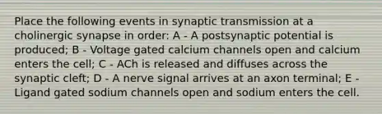 Place the following events in synaptic transmission at a cholinergic synapse in order: A - A postsynaptic potential is produced; B - Voltage gated calcium channels open and calcium enters the cell; C - ACh is released and diffuses across the synaptic cleft; D - A nerve signal arrives at an axon terminal; E - Ligand gated sodium channels open and sodium enters the cell.