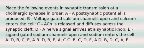 Place the following events in synaptic transmission at a cholinergic synapse in order: A - A postsynaptic potential is produced; B - Voltage gated calcium channels open and calcium enters the cell; C - ACh is released and diffuses across the synaptic cleft; D - A nerve signal arrives at a synaptic knob; E - Ligand gated sodium channels open and sodium enters the cell. A. D, B, C, E, A B. D, B, E, A, C C. B, C, D, E, A D. B, D, C, A, E