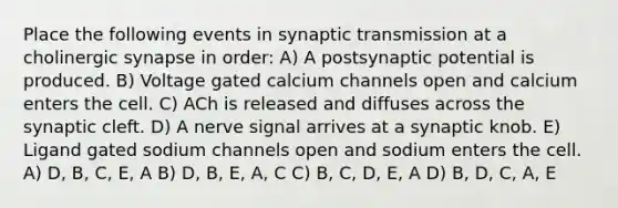 Place the following events in synaptic transmission at a cholinergic synapse in order: A) A postsynaptic potential is produced. B) Voltage gated calcium channels open and calcium enters the cell. C) ACh is released and diffuses across the synaptic cleft. D) A nerve signal arrives at a synaptic knob. E) Ligand gated sodium channels open and sodium enters the cell. A) D, B, C, E, A B) D, B, E, A, C C) B, C, D, E, A D) B, D, C, A, E