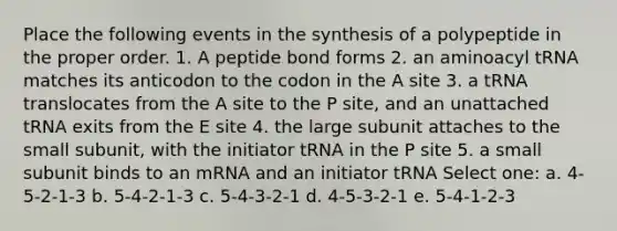 Place the following events in the synthesis of a polypeptide in the proper order. 1. A peptide bond forms 2. an aminoacyl tRNA matches its anticodon to the codon in the A site 3. a tRNA translocates from the A site to the P site, and an unattached tRNA exits from the E site 4. the large subunit attaches to the small subunit, with the initiator tRNA in the P site 5. a small subunit binds to an mRNA and an initiator tRNA Select one: a. 4-5-2-1-3 b. 5-4-2-1-3 c. 5-4-3-2-1 d. 4-5-3-2-1 e. 5-4-1-2-3