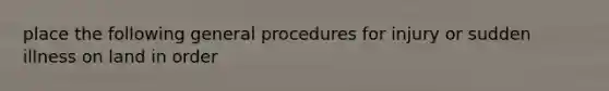 place the following general procedures for injury or sudden illness on land in order