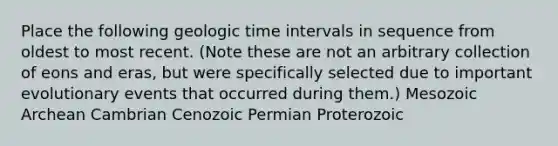 Place the following geologic time intervals in sequence from oldest to most recent. (Note these are not an arbitrary collection of eons and eras, but were specifically selected due to important evolutionary events that occurred during them.) Mesozoic Archean Cambrian Cenozoic Permian Proterozoic