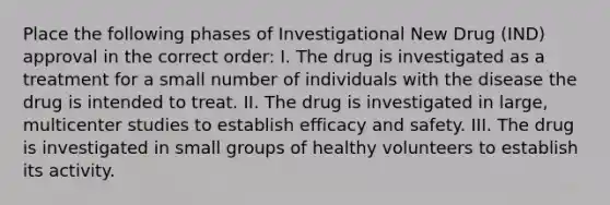 Place the following phases of Investigational New Drug (IND) approval in the correct order: I. The drug is investigated as a treatment for a small number of individuals with the disease the drug is intended to treat. II. The drug is investigated in large, multicenter studies to establish efficacy and safety. III. The drug is investigated in small groups of healthy volunteers to establish its activity.