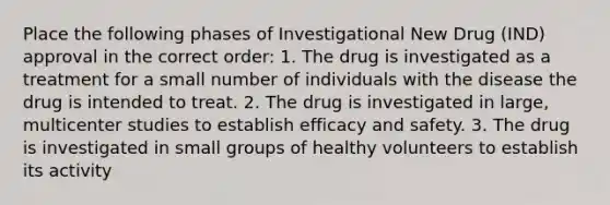 Place the following phases of Investigational New Drug (IND) approval in the correct order: 1. The drug is investigated as a treatment for a small number of individuals with the disease the drug is intended to treat. 2. The drug is investigated in large, multicenter studies to establish efficacy and safety. 3. The drug is investigated in small groups of healthy volunteers to establish its activity