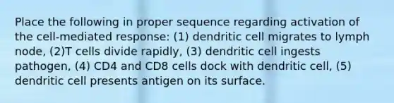 Place the following in proper sequence regarding activation of the cell-mediated response: (1) dendritic cell migrates to lymph node, (2)T cells divide rapidly, (3) dendritic cell ingests pathogen, (4) CD4 and CD8 cells dock with dendritic cell, (5) dendritic cell presents antigen on its surface.