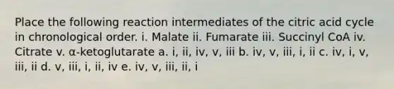 Place the following reaction intermediates of the citric acid cycle in chronological order. i. Malate ii. Fumarate iii. Succinyl CoA iv. Citrate v. α-ketoglutarate a. i, ii, iv, v, iii b. iv, v, iii, i, ii c. iv, i, v, iii, ii d. v, iii, i, ii, iv e. iv, v, iii, ii, i