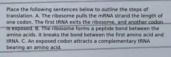 Place the following sentences below to outline the steps of translation. A. The ribosome pulls the mRNA strand the length of one codon. The first tRNA exits the ribosome, and another codon is exposed. B. The ribosome forms a peptide bond between the amino acids. It breaks the bond between the first amino acid and tRNA. C. An exposed codon attracts a complementary tRNA bearing an amino acid.