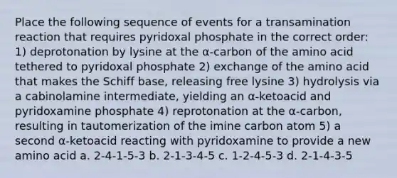 Place the following sequence of events for a transamination reaction that requires pyridoxal phosphate in the correct order: 1) deprotonation by lysine at the α-carbon of the amino acid tethered to pyridoxal phosphate 2) exchange of the amino acid that makes the Schiff base, releasing free lysine 3) hydrolysis via a cabinolamine intermediate, yielding an α-ketoacid and pyridoxamine phosphate 4) reprotonation at the α-carbon, resulting in tautomerization of the imine carbon atom 5) a second α-ketoacid reacting with pyridoxamine to provide a new amino acid a. 2-4-1-5-3 b. 2-1-3-4-5 c. 1-2-4-5-3 d. 2-1-4-3-5