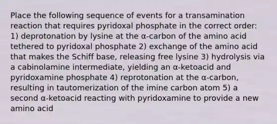 Place the following sequence of events for a transamination reaction that requires pyridoxal phosphate in the correct order: 1) deprotonation by lysine at the α-carbon of the amino acid tethered to pyridoxal phosphate 2) exchange of the amino acid that makes the Schiff base, releasing free lysine 3) hydrolysis via a cabinolamine intermediate, yielding an α-ketoacid and pyridoxamine phosphate 4) reprotonation at the α-carbon, resulting in tautomerization of the imine carbon atom 5) a second α-ketoacid reacting with pyridoxamine to provide a new amino acid