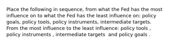 Place the following in​ sequence, from what the Fed has the most influence on to what the Fed has the least influence​ on: policy​ goals, policy​ tools, policy​ instruments, intermediate targets. From the most influence to the least​ influence: policy tools ​, policy instruments ​, intermediate targets ​ and policy goals .