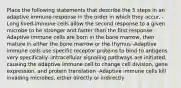 Place the following statements that describe the 5 steps in an adaptive immune response in the order in which they occur. -Long lived-immune cells allow the second response to a given microbe to be stronger and faster than the first response -Adaptive immune cells are born in the bone marrow, then mature in either the bone marrow or the thymus -Adaptive immune cells use specific receptor proteins to bind to antigens very specifically -Intracellular signaling pathways are initiated, causing the adaptive immune cell to change cell division, gene expression, and protein translation -Adaptive immune cells kill invading microbes, either directly or indirectly