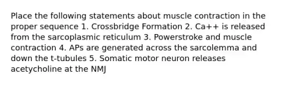 Place the following statements about muscle contraction in the proper sequence 1. Crossbridge Formation 2. Ca++ is released from the sarcoplasmic reticulum 3. Powerstroke and muscle contraction 4. APs are generated across the sarcolemma and down the t-tubules 5. Somatic motor neuron releases acetycholine at the NMJ