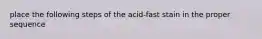 place the following steps of the acid-fast stain in the proper sequence