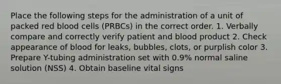 Place the following steps for the administration of a unit of packed red blood cells (PRBCs) in the correct order. 1. Verbally compare and correctly verify patient and blood product 2. Check appearance of blood for leaks, bubbles, clots, or purplish color 3. Prepare Y-tubing administration set with 0.9% normal saline solution (NSS) 4. Obtain baseline vital signs