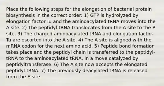 Place the following steps for the elongation of bacterial protein biosynthesis in the correct order: 1) GTP is hydrolyzed by elongation factor-Tu and the aminoacylated tRNA moves into the A site. 2) The peptidyl-tRNA translocates from the A site to the P site. 3) The charged aminoacylated tRNA and elongation factor-Tu are escorted into the A site. 4) The A site is aligned with the mRNA codon for the next amino acid. 5) Peptide bond formation takes place and the peptidyl chain is transferred to the peptidyl-tRNA to the aminoacylated tRNA, in a move catalyzed by peptidyltransferase. 6) The A site now accepts the elongated peptidyl-tRNA. 7) The previously deacylated tRNA is released from the E site.