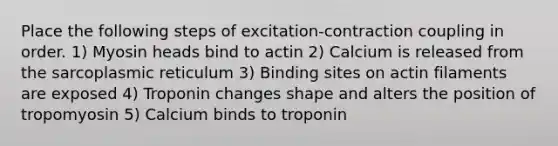 Place the following steps of excitation-contraction coupling in order. 1) Myosin heads bind to actin 2) Calcium is released from the sarcoplasmic reticulum 3) Binding sites on actin filaments are exposed 4) Troponin changes shape and alters the position of tropomyosin 5) Calcium binds to troponin