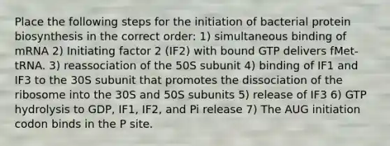 Place the following steps for the initiation of bacterial protein biosynthesis in the correct order: 1) simultaneous binding of mRNA 2) Initiating factor 2 (IF2) with bound GTP delivers fMet-tRNA. 3) reassociation of the 50S subunit 4) binding of IF1 and IF3 to the 30S subunit that promotes the dissociation of the ribosome into the 30S and 50S subunits 5) release of IF3 6) GTP hydrolysis to GDP, IF1, IF2, and Pi release 7) The AUG initiation codon binds in the P site.