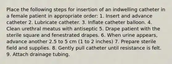 Place the following steps for insertion of an indwelling catheter in a female patient in appropriate order: 1. Insert and advance catheter 2. Lubricate catheter. 3. Inflate catheter balloon. 4. Clean urethral meatus with antiseptic 5. Drape patient with the sterile square and fenestrated drapes. 6. When urine appears, advance another 2.5 to 5 cm (1 to 2 inches) 7. Prepare sterile field and supplies. 8. Gently pull catheter until resistance is felt. 9. Attach drainage tubing.