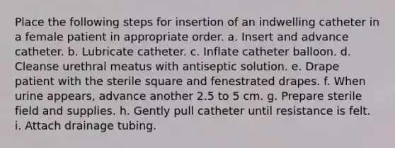 Place the following steps for insertion of an indwelling catheter in a female patient in appropriate order. a. Insert and advance catheter. b. Lubricate catheter. c. Inflate catheter balloon. d. Cleanse urethral meatus with antiseptic solution. e. Drape patient with the sterile square and fenestrated drapes. f. When urine appears, advance another 2.5 to 5 cm. g. Prepare sterile field and supplies. h. Gently pull catheter until resistance is felt. i. Attach drainage tubing.