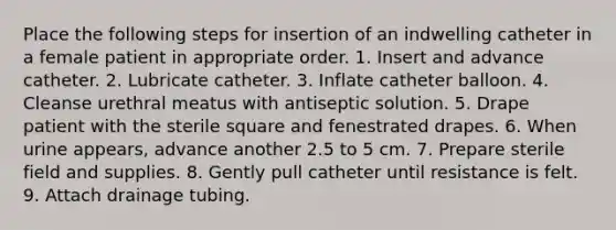 Place the following steps for insertion of an indwelling catheter in a female patient in appropriate order. 1. Insert and advance catheter. 2. Lubricate catheter. 3. Inflate catheter balloon. 4. Cleanse urethral meatus with antiseptic solution. 5. Drape patient with the sterile square and fenestrated drapes. 6. When urine appears, advance another 2.5 to 5 cm. 7. Prepare sterile field and supplies. 8. Gently pull catheter until resistance is felt. 9. Attach drainage tubing.