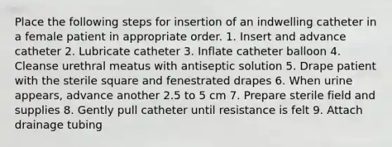 Place the following steps for insertion of an indwelling catheter in a female patient in appropriate order. 1. Insert and advance catheter 2. Lubricate catheter 3. Inflate catheter balloon 4. Cleanse urethral meatus with antiseptic solution 5. Drape patient with the sterile square and fenestrated drapes 6. When urine appears, advance another 2.5 to 5 cm 7. Prepare sterile field and supplies 8. Gently pull catheter until resistance is felt 9. Attach drainage tubing