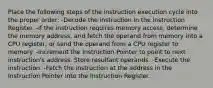 Place the following steps of the instruction execution cycle into the proper order: -Decode the instruction in the Instruction Register. -If the instruction requires memory access, determine the memory address, and fetch the operand from memory into a CPU register, or send the operand from a CPU register to memory. -Increment the Instruction Pointer to point to next instruction's address. Store resultant operands. -Execute the instruction. -Fetch the instruction at the address in the Instruction Pointer into the Instruction Register.