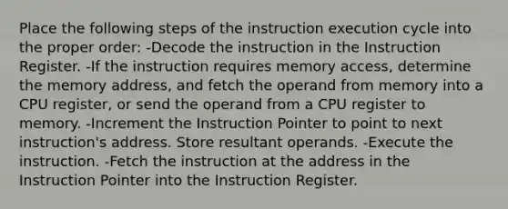 Place the following steps of the instruction execution cycle into the proper order: -Decode the instruction in the Instruction Register. -If the instruction requires memory access, determine the memory address, and fetch the operand from memory into a CPU register, or send the operand from a CPU register to memory. -Increment the Instruction Pointer to point to next instruction's address. Store resultant operands. -Execute the instruction. -Fetch the instruction at the address in the Instruction Pointer into the Instruction Register.