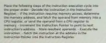 Place the following steps of the instruction execution cycle into the proper order - Decode the instruction in the Instruction Register. - If the instruction requires memory access, determine the memory address, and fetch the operand from memory into a CPU register, or send the operand from a CPU register to memory. - Increment the Instruction Pointer to point to next instruction's address. - Store resultant operands. - Execute the instruction. - Fetch the instruction at the address in the Instruction Pointer into the Instruction Register.