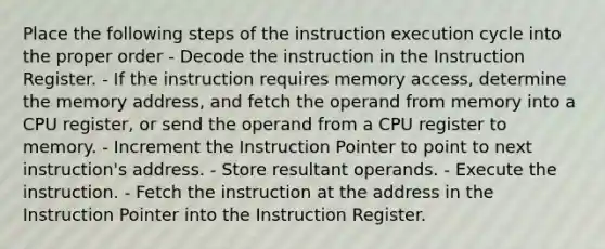 Place the following steps of the instruction execution cycle into the proper order - Decode the instruction in the Instruction Register. - If the instruction requires memory access, determine the memory address, and fetch the operand from memory into a CPU register, or send the operand from a CPU register to memory. - Increment the Instruction Pointer to point to next instruction's address. - Store resultant operands. - Execute the instruction. - Fetch the instruction at the address in the Instruction Pointer into the Instruction Register.