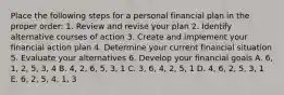 Place the following steps for a personal financial plan in the proper order: 1. Review and revise your plan 2. Identify alternative courses of action 3. Create and implement your financial action plan 4. Determine your current financial situation 5. Evaluate your alternatives 6. Develop your financial goals A. 6, 1, 2, 5, 3, 4 B. 4, 2, 6, 5, 3, 1 C. 3, 6, 4, 2, 5, 1 D. 4, 6, 2, 5, 3, 1 E. 6, 2, 5, 4, 1, 3