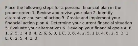 Place the following steps for a personal financial plan in the proper order: 1. Review and revise your plan 2. Identify alternative courses of action 3. Create and implement your financial action plan 4. Determine your current financial situation 5. Evaluate your alternatives 6. Develop your financial goals A. 6, 1, 2, 5, 3, 4 B. 4, 2, 6, 5, 3, 1 C. 3, 6, 4, 2, 5, 1 D. 4, 6, 2, 5, 3, 1 E. 6, 2, 5, 4, 1, 3