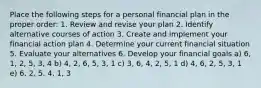 Place the following steps for a personal financial plan in the proper order: 1. Review and revise your plan 2. Identify alternative courses of action 3. Create and implement your financial action plan 4. Determine your current financial situation 5. Evaluate your alternatives 6. Develop your financial goals a) 6, 1, 2, 5, 3, 4 b) 4, 2, 6, 5, 3, 1 c) 3, 6, 4, 2, 5, 1 d) 4, 6, 2, 5, 3, 1 e) 6, 2, 5, 4, 1, 3